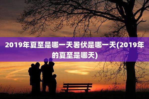 2019年夏至是哪一天暑伏是哪一天(2019年的夏至是哪天)