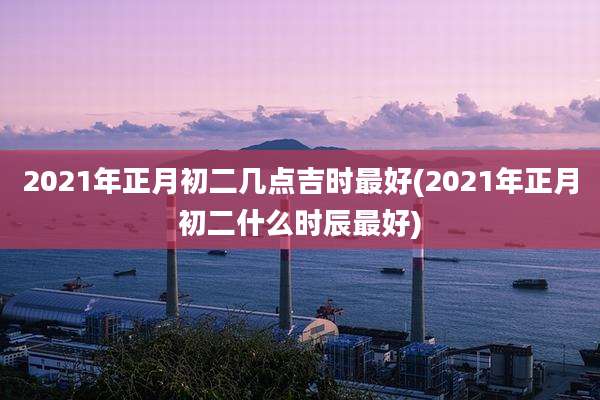 2021年正月初二几点吉时最好(2021年正月初二什么时辰最好)