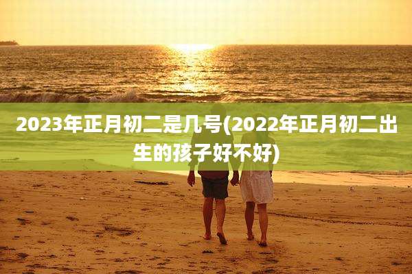 2023年正月初二是几号(2022年正月初二出生的孩子好不好)