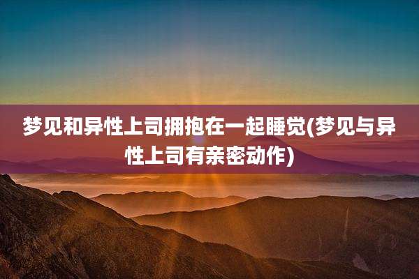 梦见和异性上司拥抱在一起睡觉(梦见与异性上司有亲密动作)