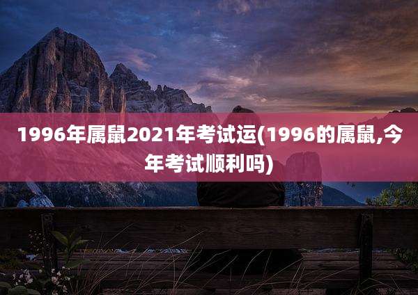 1996年属鼠2021年考试运(1996的属鼠,今年考试顺利吗)