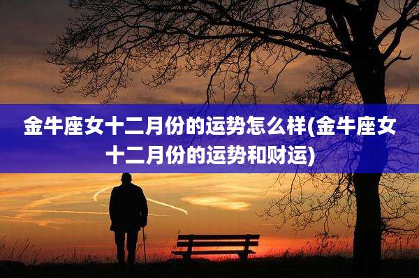 金牛座女十二月份的运势怎么样(金牛座女十二月份的运势和财运)