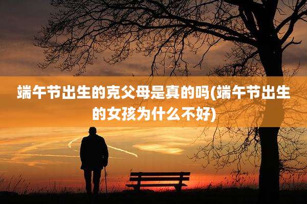 端午节出生的克父母是真的吗(端午节出生的女孩为什么不好)