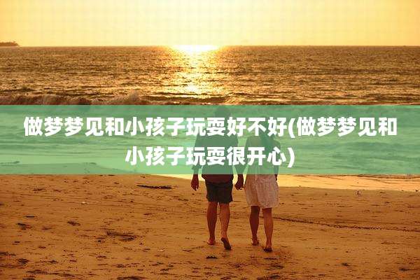做梦梦见和小孩子玩耍好不好(做梦梦见和小孩子玩耍很开心)