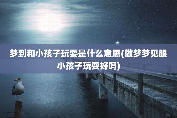 梦到和小孩子玩耍是什么意思(做梦梦见跟小孩子玩耍好吗)