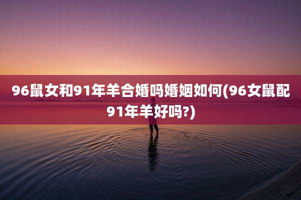 96鼠女和91年羊合婚吗婚姻如何(96女鼠配91年羊好吗?)