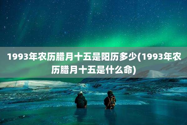 1993年农历腊月十五是阳历多少(1993年农历腊月十五是什么命)