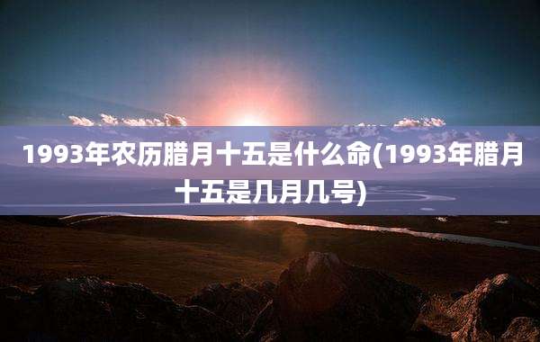 1993年农历腊月十五是什么命(1993年腊月十五是几月几号)