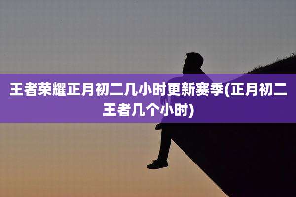 王者荣耀正月初二几小时更新赛季(正月初二王者几个小时)