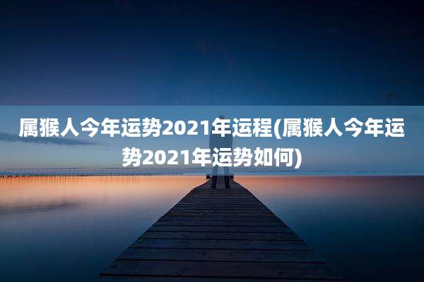 属猴人今年运势2021年运程(属猴人今年运势2021年运势如何)