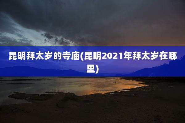 昆明拜太岁的寺庙(昆明2021年拜太岁在哪里)