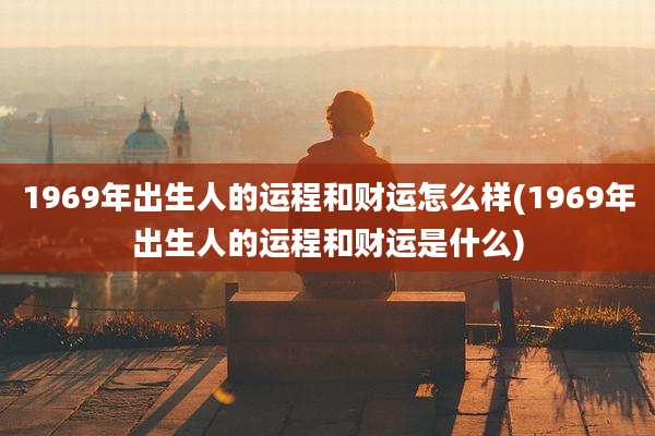 1969年出生人的运程和财运怎么样(1969年出生人的运程和财运是什么)