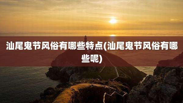 汕尾鬼节风俗有哪些特点(汕尾鬼节风俗有哪些呢)