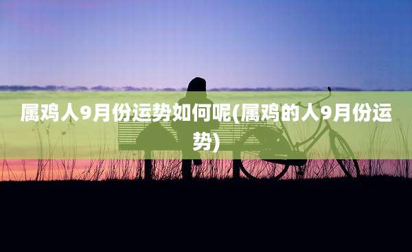属鸡人9月份运势如何呢(属鸡的人9月份运势)