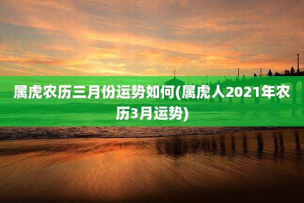 属虎农历三月份运势如何(属虎人2021年农历3月运势)