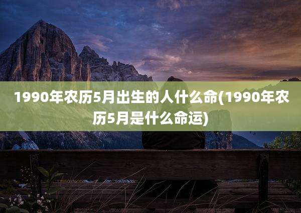 1990年农历5月出生的人什么命(1990年农历5月是什么命运)