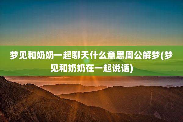 梦见和奶奶一起聊天什么意思周公解梦(梦见和奶奶在一起说话)