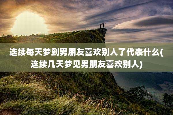 连续每天梦到男朋友喜欢别人了代表什么(连续几天梦见男朋友喜欢别人)