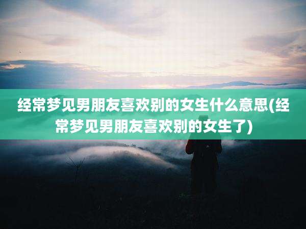 经常梦见男朋友喜欢别的女生什么意思(经常梦见男朋友喜欢别的女生了)