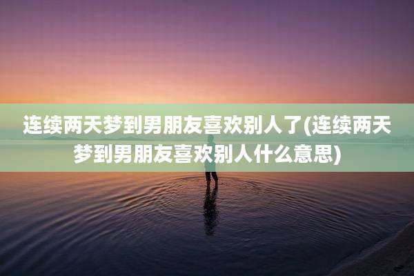 连续两天梦到男朋友喜欢别人了(连续两天梦到男朋友喜欢别人什么意思)