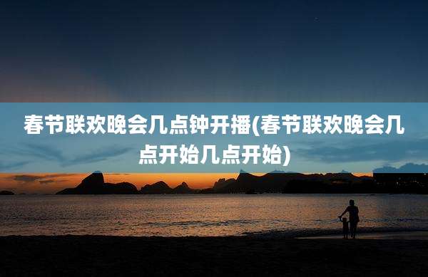 春节联欢晚会几点钟开播(春节联欢晚会几点开始几点开始)