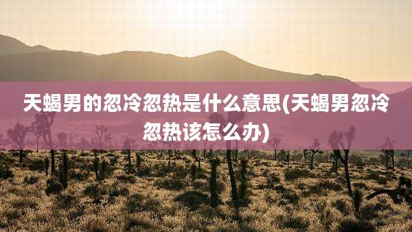 天蝎男的忽冷忽热是什么意思(天蝎男忽冷忽热该怎么办)