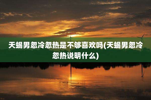 天蝎男忽冷忽热是不够喜欢吗(天蝎男忽冷忽热说明什么)