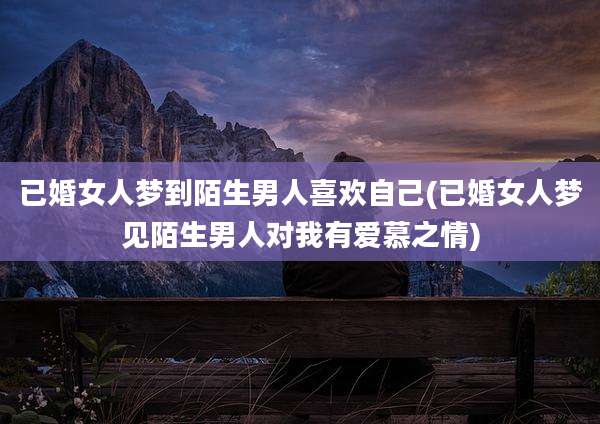 已婚女人梦到陌生男人喜欢自己(已婚女人梦见陌生男人对我有爱慕之情)