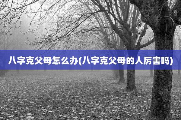 八字克父母怎么办(八字克父母的人厉害吗)