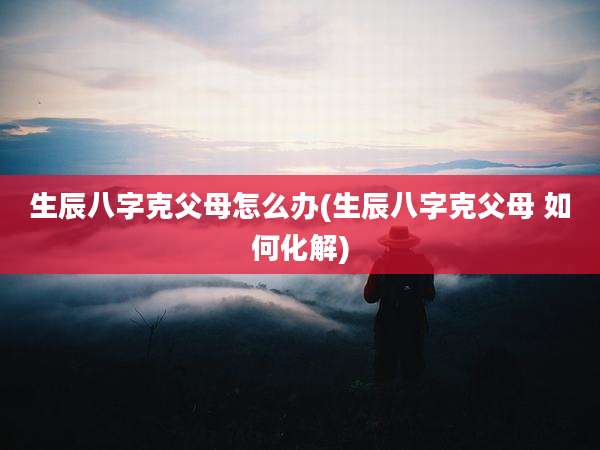 生辰八字克父母怎么办(生辰八字克父母 如何化解)