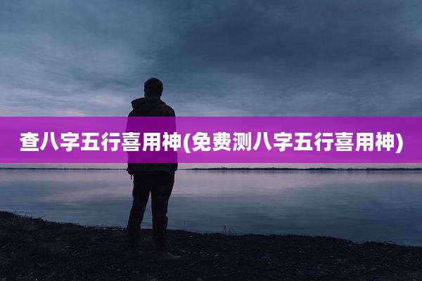 查八字五行喜用神(免费测八字五行喜用神)