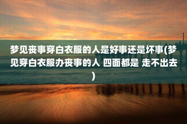 梦见丧事穿白衣服的人是好事还是坏事(梦见穿白衣服办丧事的人 四面都是 走不出去)