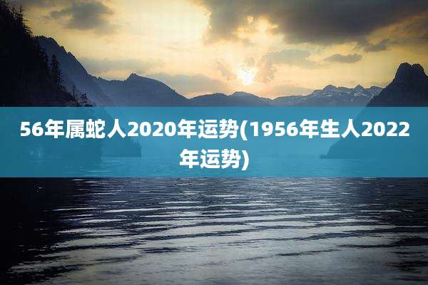 56年属蛇人2020年运势(1956年生人2022年运势)