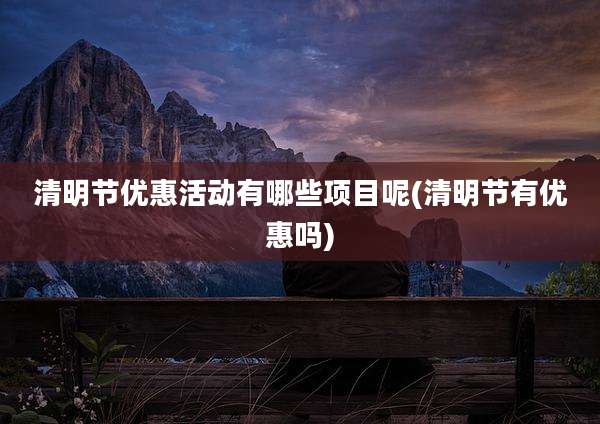 清明节优惠活动有哪些项目呢(清明节有优惠吗)