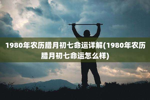 1980年农历腊月初七命运详解(1980年农历腊月初七命运怎么样)