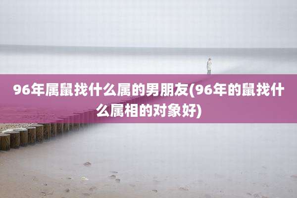 96年属鼠找什么属的男朋友(96年的鼠找什么属相的对象好)