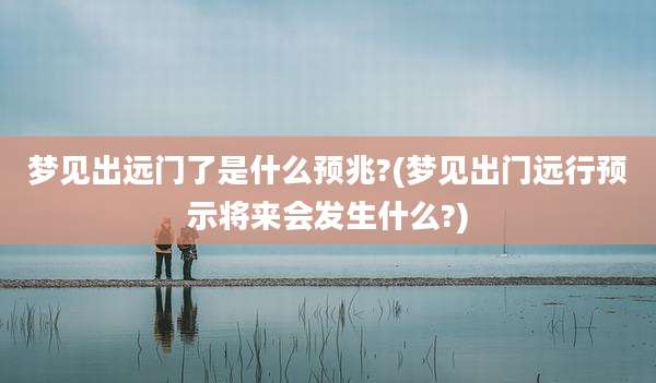 梦见出远门了是什么预兆?(梦见出门远行预示将来会发生什么?)