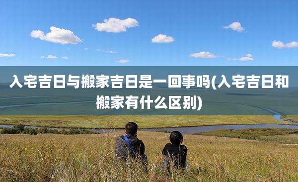 入宅吉日与搬家吉日是一回事吗(入宅吉日和搬家有什么区别)