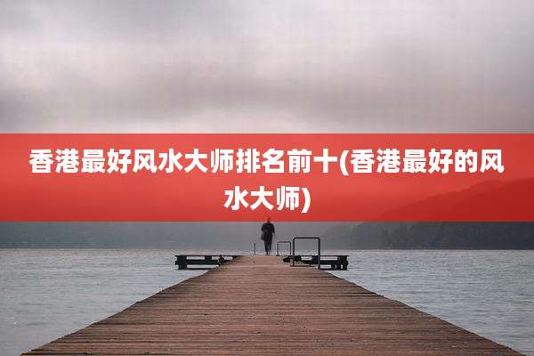 香港最好风水大师排名前十(香港最好的风水大师)