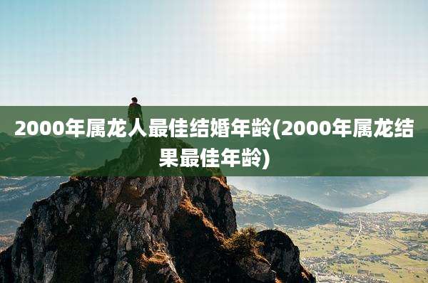 2000年属龙人最佳结婚年龄(2000年属龙结果最佳年龄)