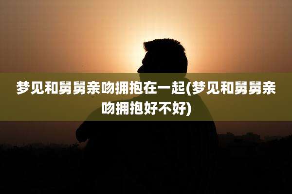 梦见和舅舅亲吻拥抱在一起(梦见和舅舅亲吻拥抱好不好)