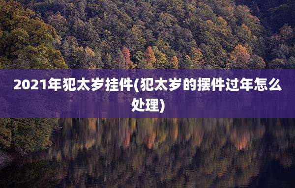 2021年犯太岁挂件(犯太岁的摆件过年怎么处理)