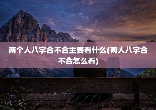 两个人八字合不合主要看什么(两人八字合不合怎么看)