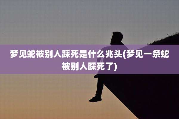 梦见蛇被别人踩死是什么兆头(梦见一条蛇被别人踩死了)