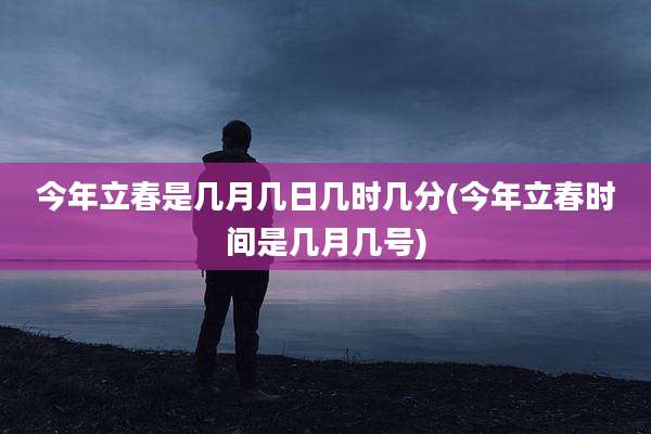 今年立春是几月几日几时几分(今年立春时间是几月几号)