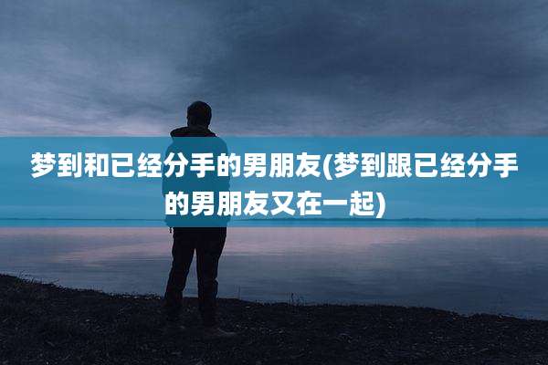 梦到和已经分手的男朋友(梦到跟已经分手的男朋友又在一起)