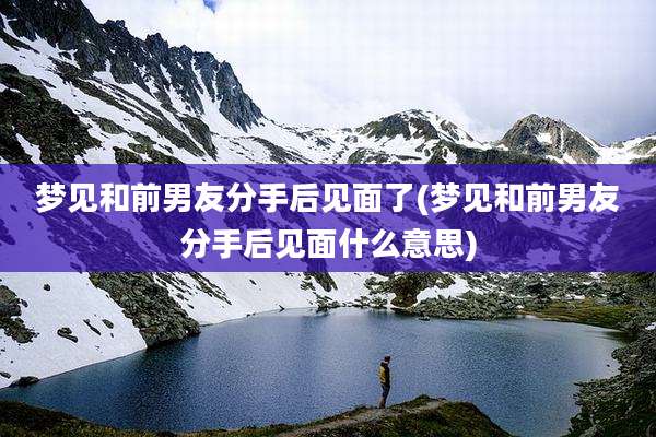 梦见和前男友分手后见面了(梦见和前男友分手后见面什么意思)