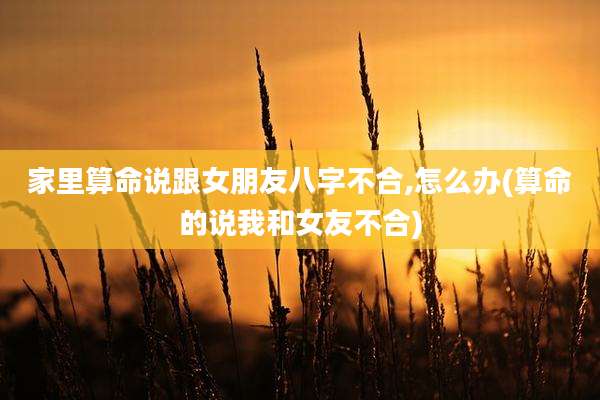 家里算命说跟女朋友八字不合,怎么办(算命的说我和女友不合)