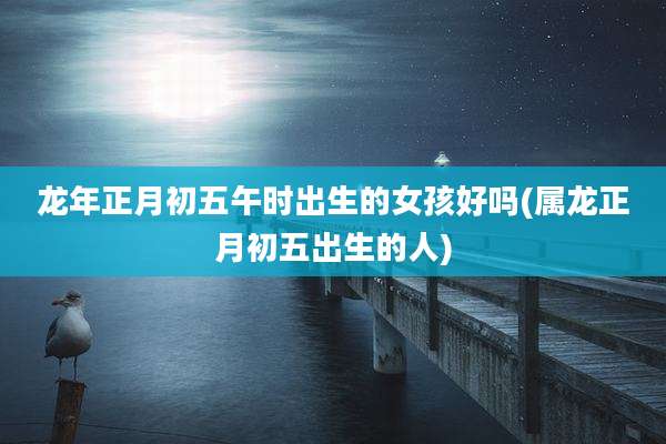 龙年正月初五午时出生的女孩好吗(属龙正月初五出生的人)