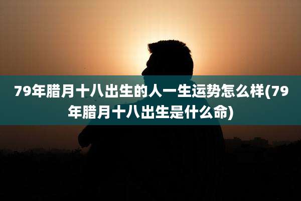 79年腊月十八出生的人一生运势怎么样(79年腊月十八出生是什么命)